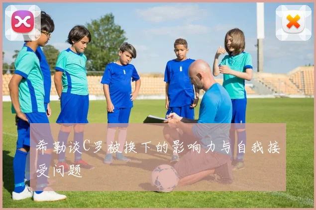 希勒谈C罗被换下的影响力与自我接受问题