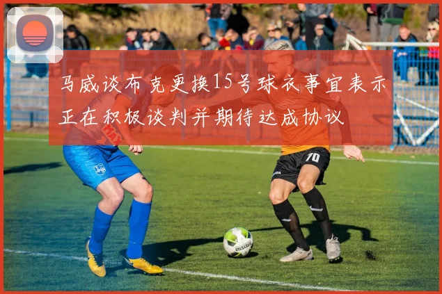 马威谈布克更换15号球衣事宜表示正在积极谈判并期待达成协议