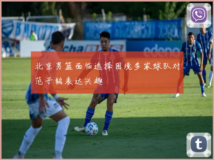 北京男篮面临选择困境多家球队对范子铭表达兴趣
