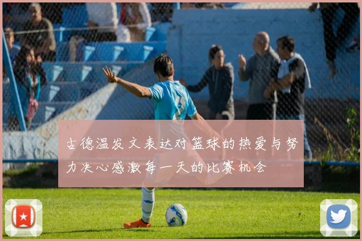 古德温发文表达对篮球的热爱与努力决心感激每一天的比赛机会