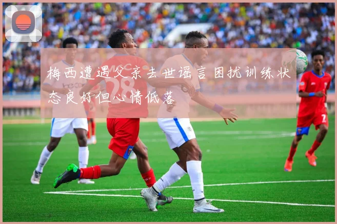 梅西遭遇父亲去世谣言困扰训练状态良好但心情低落
