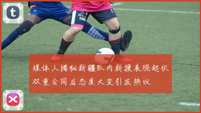 媒体人揭秘新疆队内新援表现起伏双重合同后态度大变引发热议