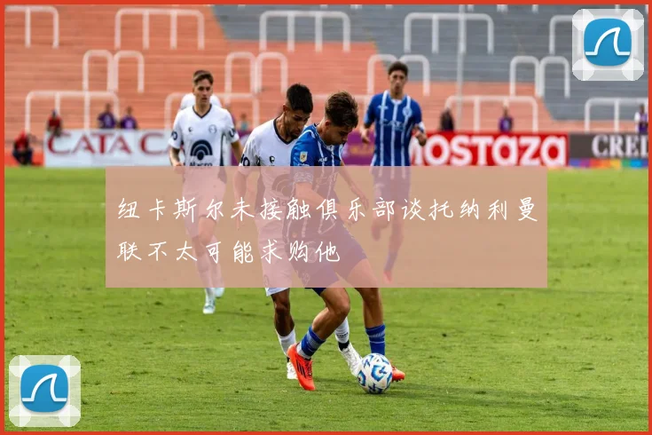 纽卡斯尔未接触俱乐部谈托纳利曼联不太可能求购他