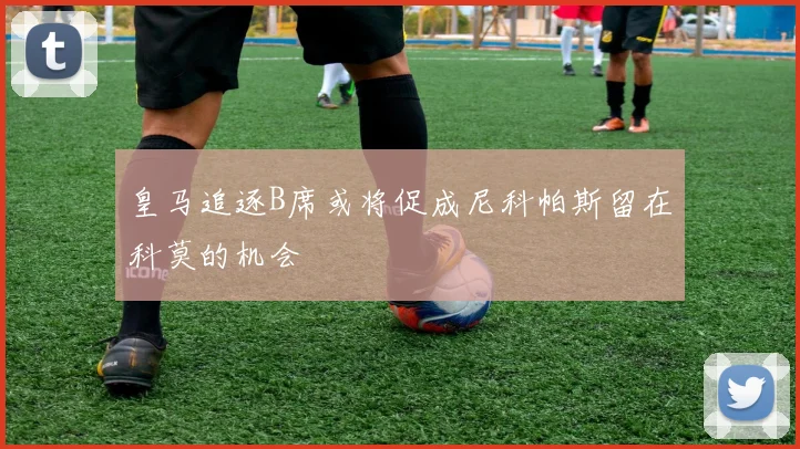 皇马追逐B席或将促成尼科帕斯留在科莫的机会