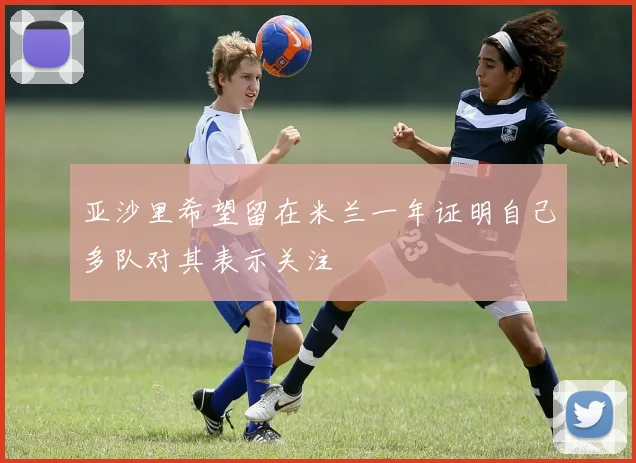 亚沙里希望留在米兰一年证明自己多队对其表示关注