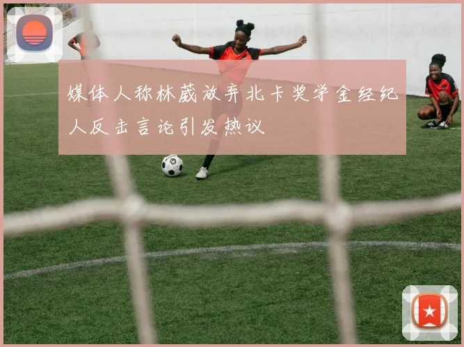 媒体人称林葳放弃北卡奖学金经纪人反击言论引发热议