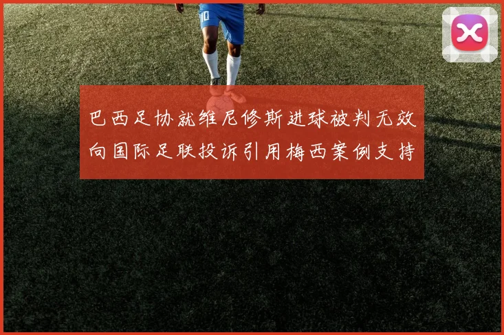 巴西足协就维尼修斯进球被判无效向国际足联投诉引用梅西案例支持